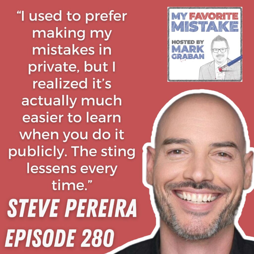 “I used to prefer making my mistakes in private, but I realized it’s actually much easier to learn when you do it publicly. The sting lessens every time.” steve pereira 