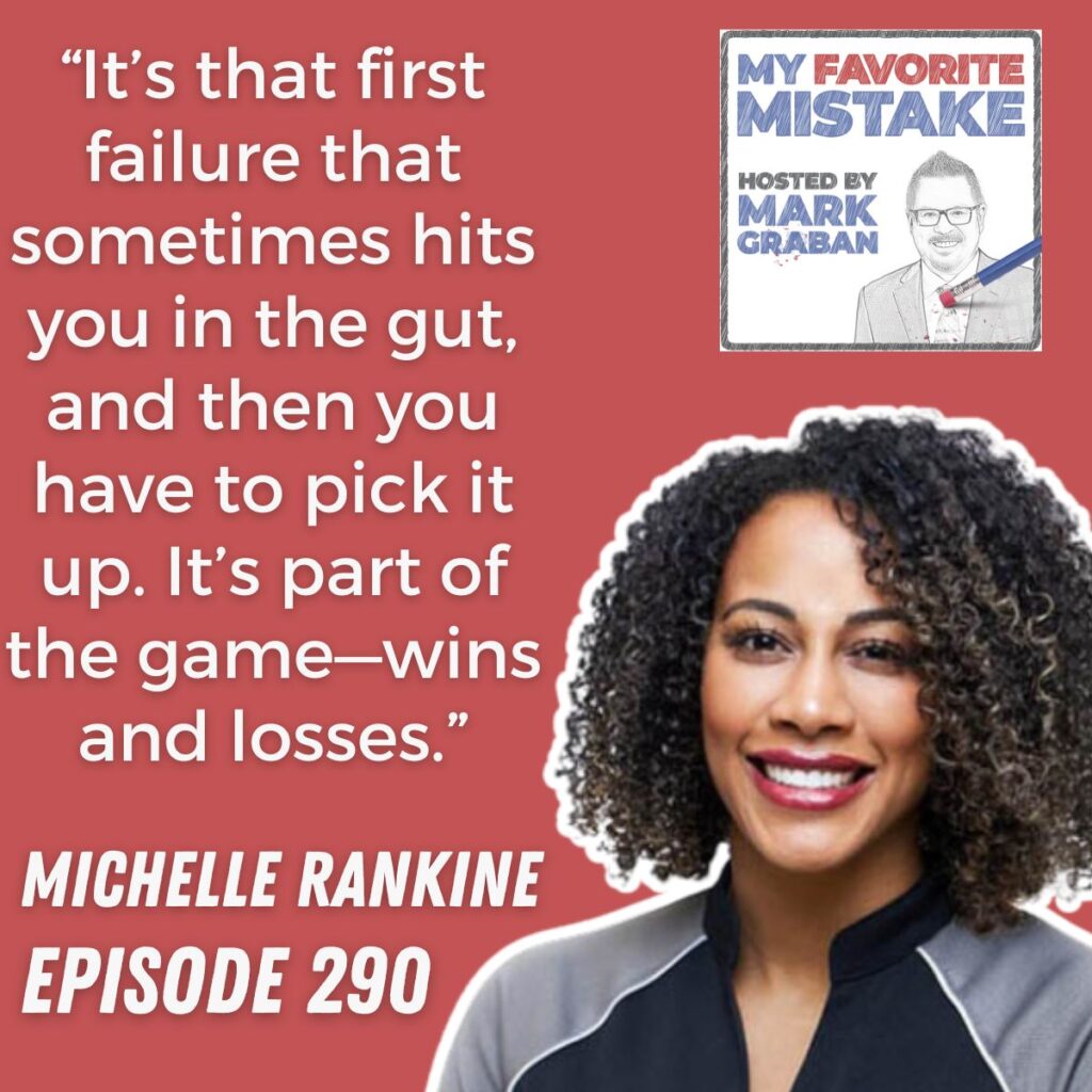 “It’s that first failure that sometimes hits you in the gut, and then you have to pick it up. It’s part of the game—wins and losses.”
michelle rankine