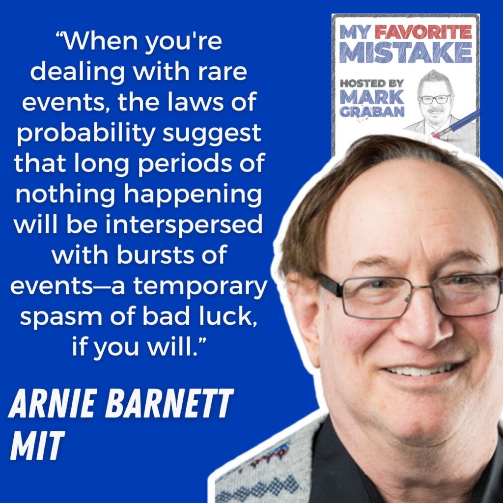 “When you're dealing with rare events, the laws of probability suggest that long periods of nothing happening will be interspersed with bursts of events—a temporary spasm of bad luck, if you will.”
arnie barnett
MIT